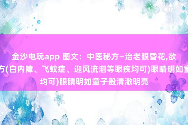 金沙電玩app 圖文：中醫(yī)秘方—治老眼昏花,欲求童子之明良方(白內(nèi)障、飛蚊癥、迎風(fēng)流淚等眼疾均可)眼睛明如童子般清澈明亮