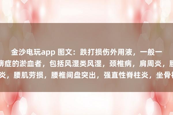 金沙電玩app 圖文：跌打損傷外用液，一般一次止疼（適用于有寒濕痹癥的淤血者，包括風濕類風濕，頸椎病，肩周炎，腰肌勞損，腰椎間盤突出，<a href=