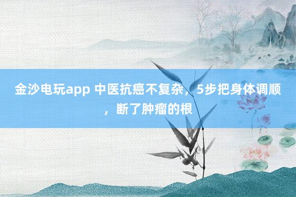 金沙電玩app 中醫(yī)抗癌不復雜,5步把身體調順,斷了腫瘤的根