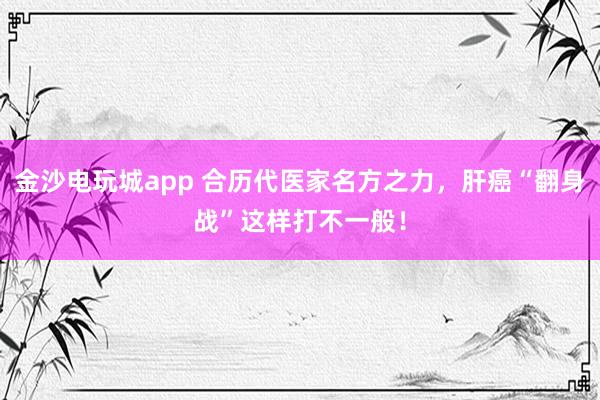 金沙電玩城app 合歷代醫家名方之力，肝癌“翻身戰”這樣打不一般！
