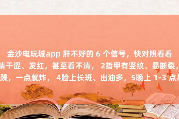 金沙電玩城app 肝不好的 6 個信號,快對照看看!中醫教你簡單自查:1眼睛干澀、發紅,甚至看不清, 2指甲有豎紋、易斷裂,3脾氣暴躁,一點就炸, 4臉上長斑、出油多,5晚上 1-3 點易醒,睡不著, 6手腳麻木、抽筋
