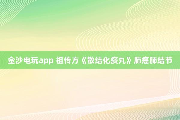 金沙電玩app 祖?zhèn)鞣健渡⒔Y(jié)化痰丸》肺癌肺結(jié)節(jié)