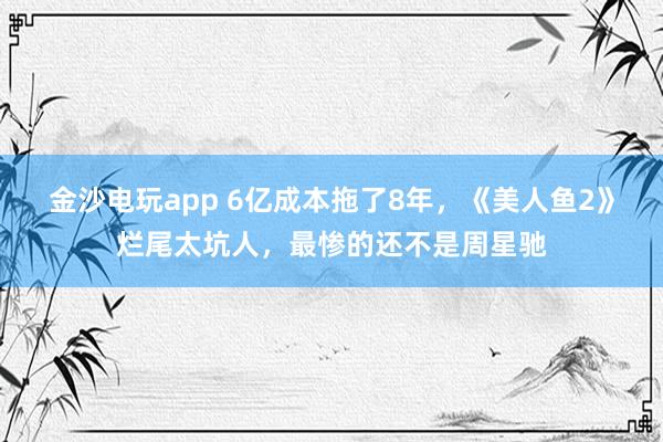 金沙電玩app 6億成本拖了8年,《美人魚2》爛尾太坑人,最慘的還不是周星馳