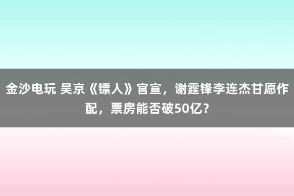 金沙電玩 吳京《鏢人》官宣，謝霆鋒李連杰甘愿作配，票房能否破50億？