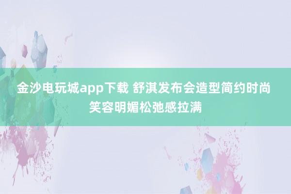 金沙電玩城app下載 舒淇發布會造型簡約時尚 笑容明媚松弛感拉滿