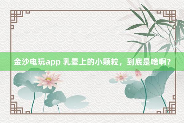 金沙電玩app 乳暈上的小顆粒，到底是啥??？
