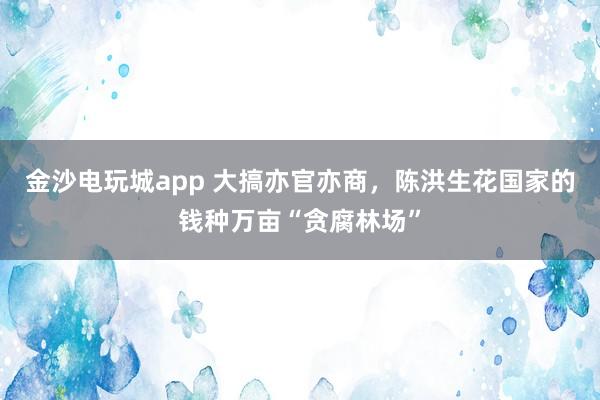 金沙電玩城app 大搞亦官亦商，陳洪生花國家的錢種萬畝“貪腐林場”