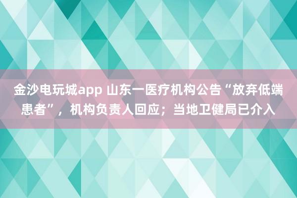 金沙電玩城app 山東一醫療機構公告“放棄低端患者”,機構負責人回應;當地衛健局已介入