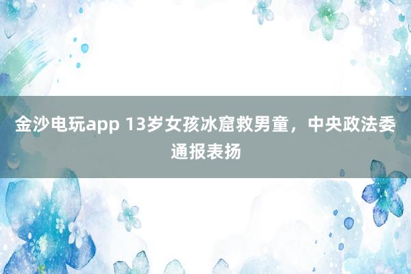 金沙電玩app 13歲女孩冰窟救男童,中央政法委通報(bào)表揚(yáng)