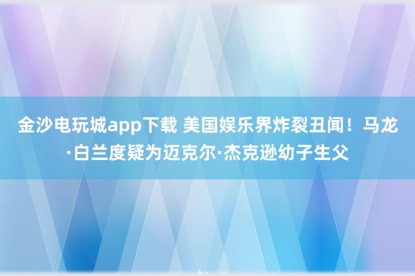 金沙電玩城app下載 美國娛樂界炸裂丑聞!馬龍·白蘭度疑為邁克爾·杰克遜幼子生父