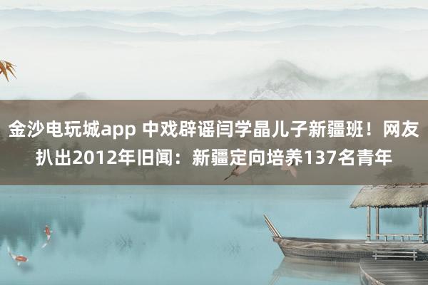 金沙電玩城app 中戲辟謠閆學晶兒子新疆班!網友扒出2012年舊聞:新疆定向培養137名青年