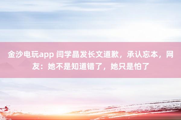 金沙電玩app 閆學晶發長文道歉,承認忘本,網友:她不是知道錯了,她只是怕了
