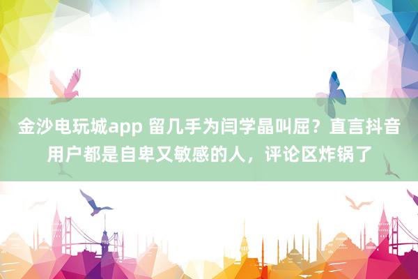 金沙電玩城app 留幾手為閆學晶叫屈？直言抖音用戶都是自卑又敏感的人，評論區炸鍋了