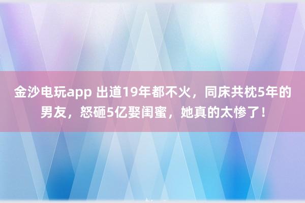 金沙電玩app 出道19年都不火，同床共枕5年的男友，怒砸5億娶閨蜜，她真的太慘了！