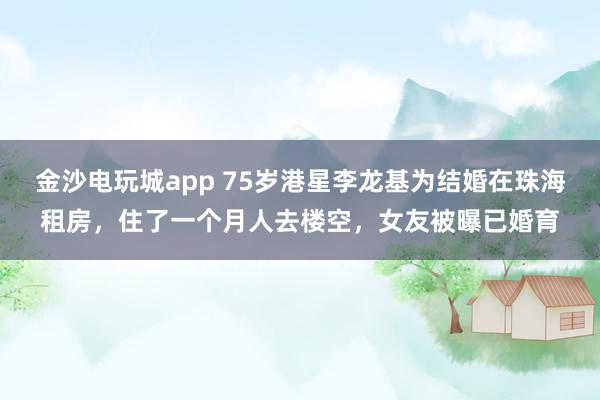 金沙電玩城app 75歲港星李龍基為結婚在珠海租房,住了一個月人去樓空,女友被曝已婚育