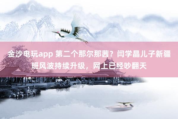 金沙電玩app 第二個(gè)那爾那茜?閆學(xué)晶兒子新疆班風(fēng)波持續(xù)升級(jí),網(wǎng)上已經(jīng)吵翻天