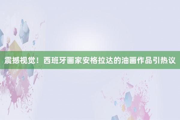 震撼視覺!西班牙畫家安格拉達的油畫作品引熱議