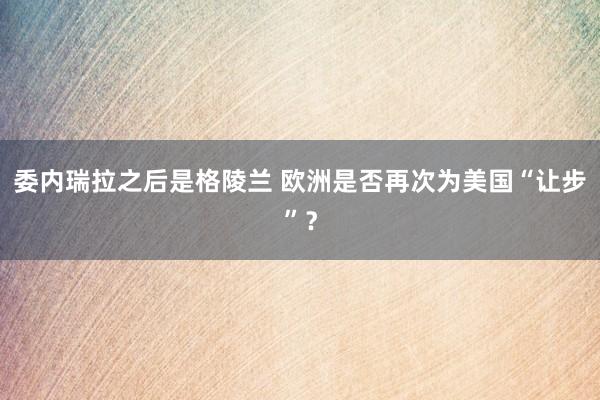 委內瑞拉之后是格陵蘭 歐洲是否再次為美國“讓步”?