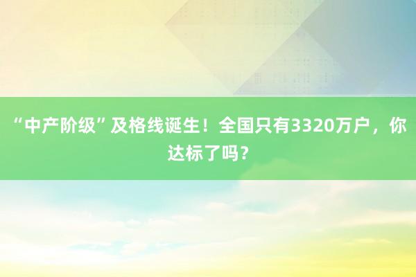 “中產(chǎn)階級(jí)”及格線誕生！全國(guó)只有3320萬(wàn)戶，你達(dá)標(biāo)了嗎？