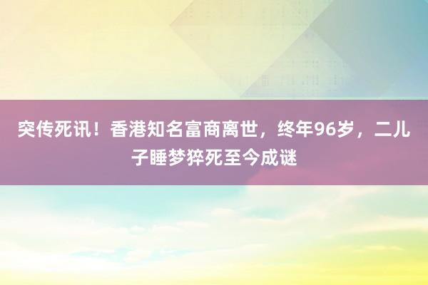 突傳死訊！香港知名富商離世，終年96歲，二兒子睡夢猝死至今成謎