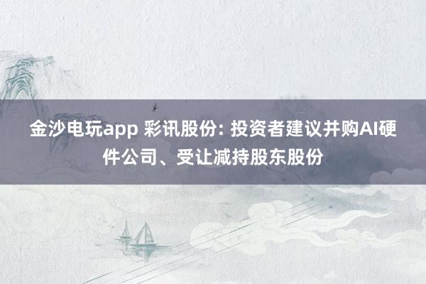 金沙電玩app 彩訊股份: 投資者建議并購AI硬件公司、受讓減持股東股份