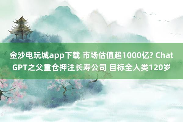 金沙電玩城app下載 市場估值超1000億? ChatGPT之父重倉押注長壽公司 目標(biāo)全人類120歲
