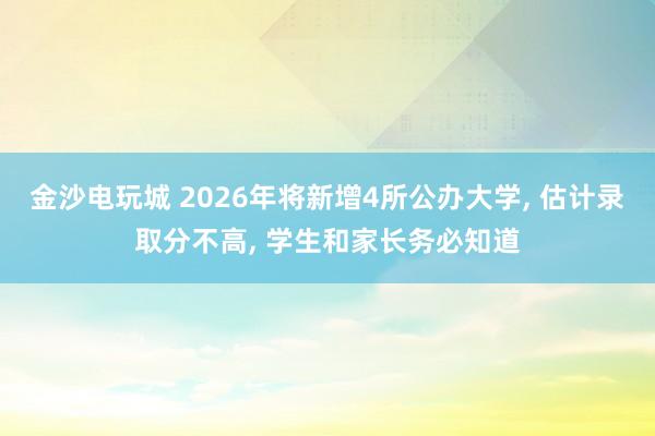 金沙電玩城 2026年將新增4所公辦大學, 估計錄取分不高, 學生和家長務必知道