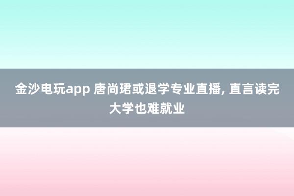 金沙電玩app 唐尚珺或退學(xué)專(zhuān)業(yè)直播, 直言讀完大學(xué)也難就業(yè)