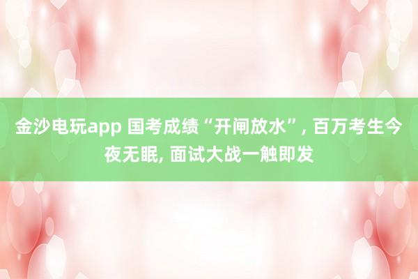 金沙電玩app 國考成績“開閘放水”， 百萬考生今夜無眠， 面試大戰一觸即發
