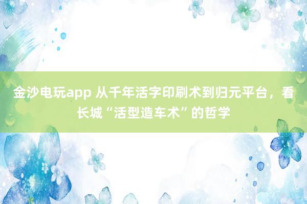 金沙電玩app 從千年活字印刷術(shù)到歸元平臺(tái),看長(zhǎng)城“活型造車術(shù)”的哲學(xué)