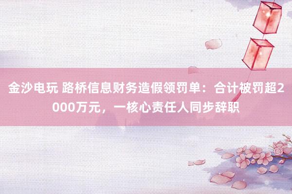 金沙電玩 路橋信息財務造假領罰單：合計被罰超2000萬元，一核心責任人同步辭職