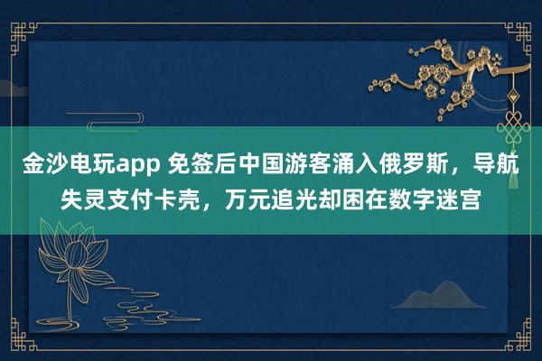 金沙電玩app 免簽后中國游客涌入俄羅斯,導航失靈支付卡殼,萬元追光卻困在數字迷宮